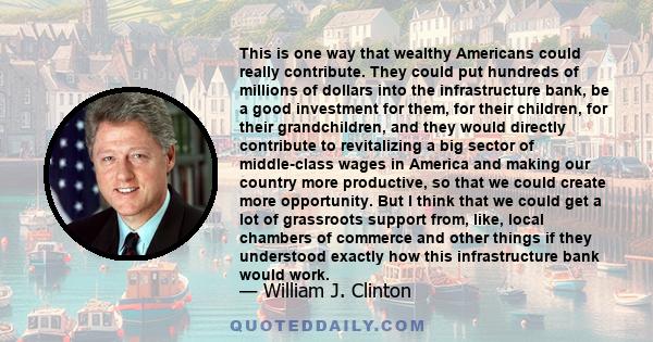 This is one way that wealthy Americans could really contribute. They could put hundreds of millions of dollars into the infrastructure bank, be a good investment for them, for their children, for their grandchildren,