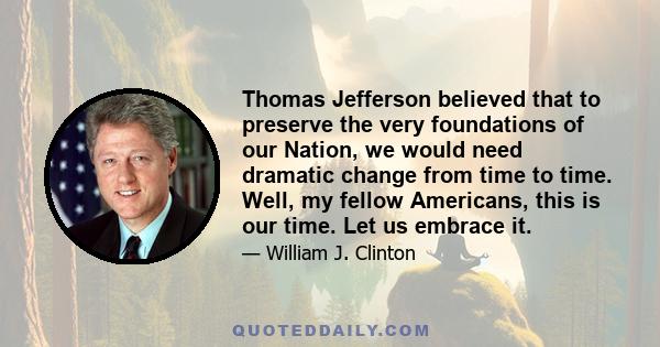 Thomas Jefferson believed that to preserve the very foundations of our Nation, we would need dramatic change from time to time. Well, my fellow Americans, this is our time. Let us embrace it.