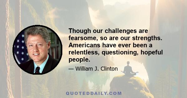 Though our challenges are fearsome, so are our strengths. Americans have ever been a relentless, questioning, hopeful people.