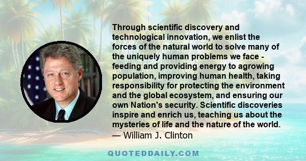 Through scientific discovery and technological innovation, we enlist the forces of the natural world to solve many of the uniquely human problems we face - feeding and providing energy to agrowing population, improving