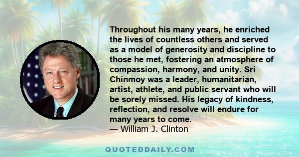 Throughout his many years, he enriched the lives of countless others and served as a model of generosity and discipline to those he met, fostering an atmosphere of compassion, harmony, and unity. Sri Chinmoy was a