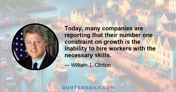 Today, many companies are reporting that their number one constraint on growth is the inability to hire workers with the necessary skills.