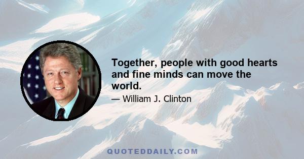 Together, people with good hearts and fine minds can move the world.