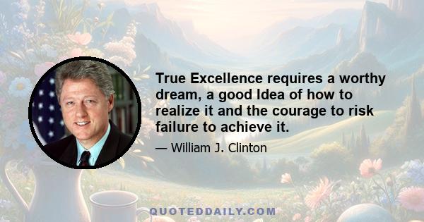 True Excellence requires a worthy dream, a good Idea of how to realize it and the courage to risk failure to achieve it.