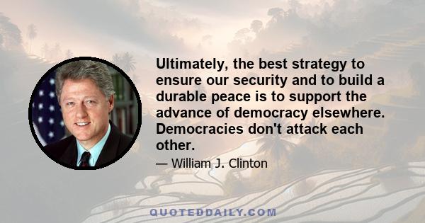 Ultimately, the best strategy to ensure our security and to build a durable peace is to support the advance of democracy elsewhere. Democracies don't attack each other.