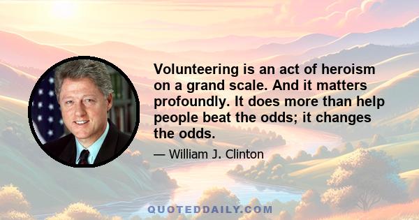 Volunteering is an act of heroism on a grand scale. And it matters profoundly. It does more than help people beat the odds; it changes the odds.