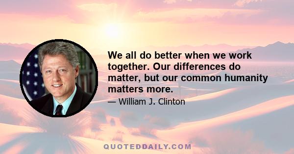 We all do better when we work together. Our differences do matter, but our common humanity matters more.