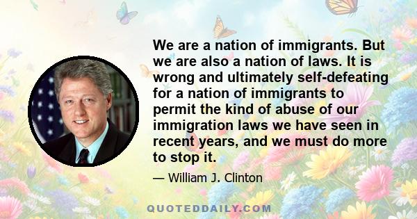 We are a nation of immigrants. But we are also a nation of laws. It is wrong and ultimately self-defeating for a nation of immigrants to permit the kind of abuse of our immigration laws we have seen in recent years, and 