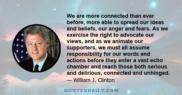 We are more connected than ever before, more able to spread our ideas and beliefs, our anger and fears. As we exercise the right to advocate our views, and as we animate our supporters, we must all assume responsibility 