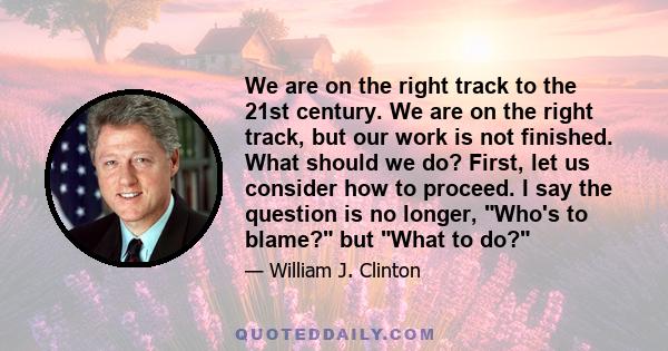 We are on the right track to the 21st century. We are on the right track, but our work is not finished. What should we do? First, let us consider how to proceed. I say the question is no longer, Who's to blame? but What 