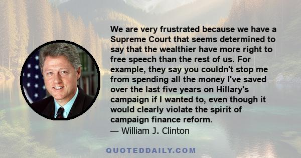 We are very frustrated because we have a Supreme Court that seems determined to say that the wealthier have more right to free speech than the rest of us. For example, they say you couldn't stop me from spending all the 