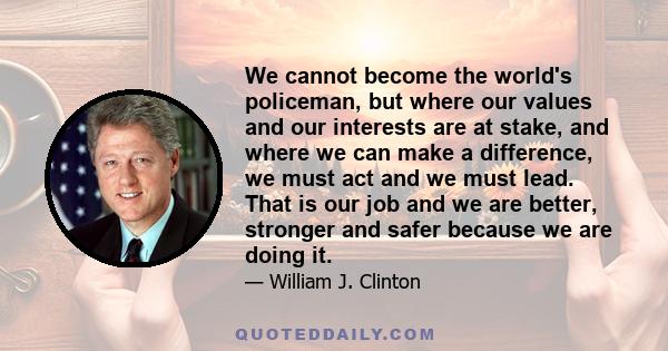 We cannot become the world's policeman, but where our values and our interests are at stake, and where we can make a difference, we must act and we must lead. That is our job and we are better, stronger and safer