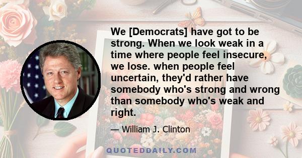 We [Democrats] have got to be strong. When we look weak in a time where people feel insecure, we lose. when people feel uncertain, they'd rather have somebody who's strong and wrong than somebody who's weak and right.