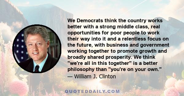 We Democrats think the country works better with a strong middle class, real opportunities for poor people to work their way into it and a relentless focus on the future, with business and government working together to 