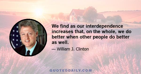 We find as our interdependence increases that, on the whole, we do better when other people do better as well.