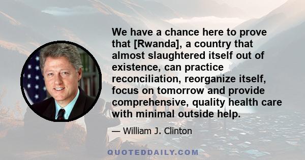 We have a chance here to prove that [Rwanda], a country that almost slaughtered itself out of existence, can practice reconciliation, reorganize itself, focus on tomorrow and provide comprehensive, quality health care