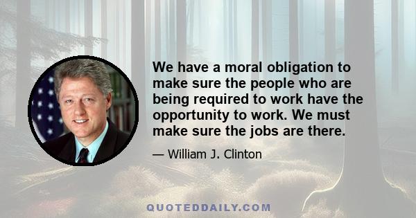 We have a moral obligation to make sure the people who are being required to work have the opportunity to work. We must make sure the jobs are there.