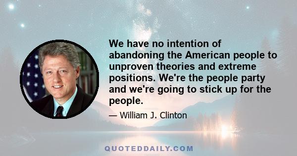 We have no intention of abandoning the American people to unproven theories and extreme positions. We're the people party and we're going to stick up for the people.