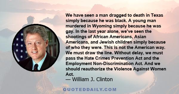 We have seen a man dragged to death in Texas simply because he was black. A young man murdered in Wyoming simply because he was gay. In the last year alone, we've seen the shootings of African Americans, Asian