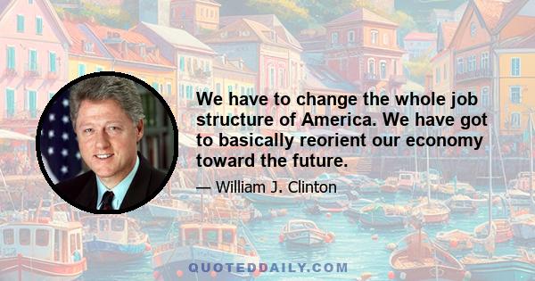 We have to change the whole job structure of America. We have got to basically reorient our economy toward the future.