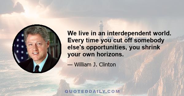 We live in an interdependent world. Every time you cut off somebody else's opportunities, you shrink your own horizons.