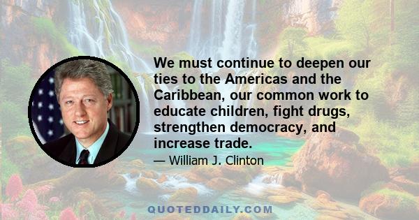 We must continue to deepen our ties to the Americas and the Caribbean, our common work to educate children, fight drugs, strengthen democracy, and increase trade.