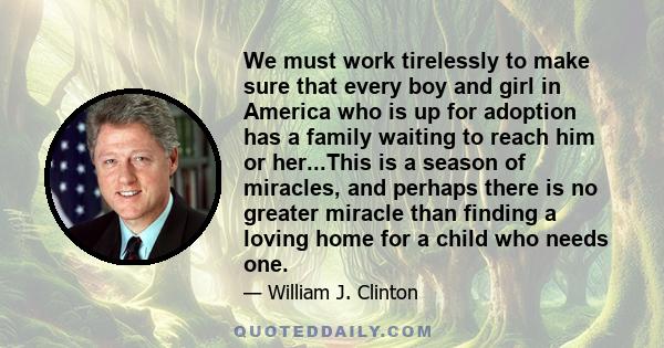 We must work tirelessly to make sure that every boy and girl in America who is up for adoption has a family waiting to reach him or her...This is a season of miracles, and perhaps there is no greater miracle than