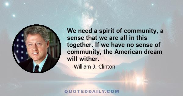 We need a spirit of community, a sense that we are all in this together. If we have no sense of community, the American dream will wither.