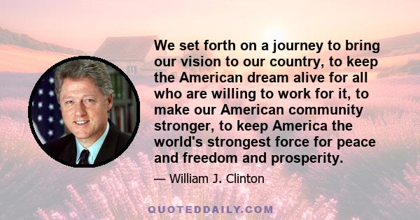 We set forth on a journey to bring our vision to our country, to keep the American dream alive for all who are willing to work for it, to make our American community stronger, to keep America the world's strongest force 