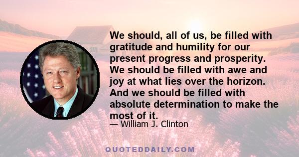 We should, all of us, be filled with gratitude and humility for our present progress and prosperity. We should be filled with awe and joy at what lies over the horizon. And we should be filled with absolute