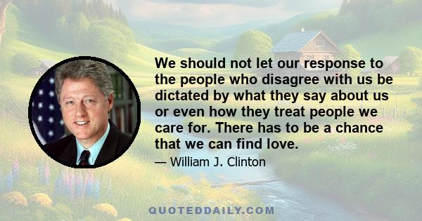 We should not let our response to the people who disagree with us be dictated by what they say about us or even how they treat people we care for. There has to be a chance that we can find love.