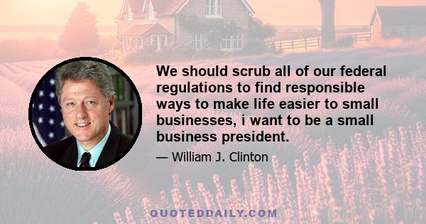 We should scrub all of our federal regulations to find responsible ways to make life easier to small businesses, i want to be a small business president.