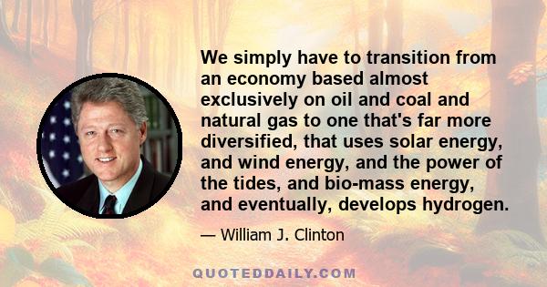 We simply have to transition from an economy based almost exclusively on oil and coal and natural gas to one that's far more diversified, that uses solar energy, and wind energy, and the power of the tides, and bio-mass 