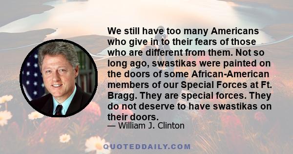 We still have too many Americans who give in to their fears of those who are different from them. Not so long ago, swastikas were painted on the doors of some African-American members of our Special Forces at Ft. Bragg. 