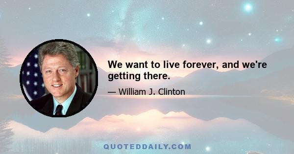 We want to live forever, and we're getting there.