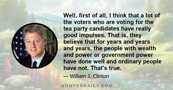 Well, first of all, I think that a lot of the voters who are voting for the tea party candidates have really good impulses. That is, they believe that for years and years and years, the people with wealth and power or