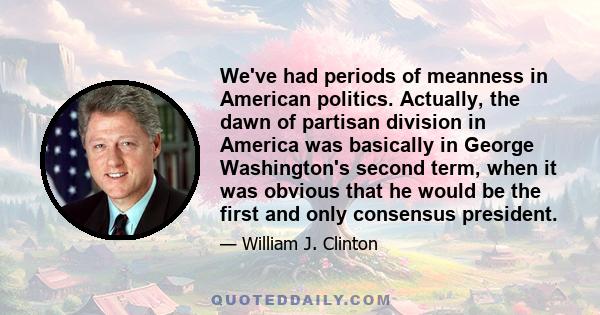 We've had periods of meanness in American politics. Actually, the dawn of partisan division in America was basically in George Washington's second term, when it was obvious that he would be the first and only consensus