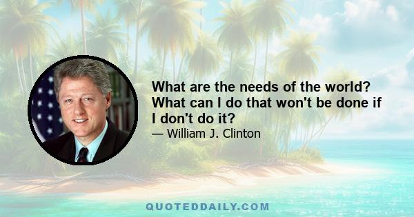 What are the needs of the world? What can I do that won't be done if I don't do it?