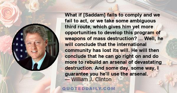 What if [Saddam] fails to comply and we fail to act, or we take some ambiguous third route, which gives him yet more opportunities to develop this program of weapons of mass destruction? ... Well, he will conclude that