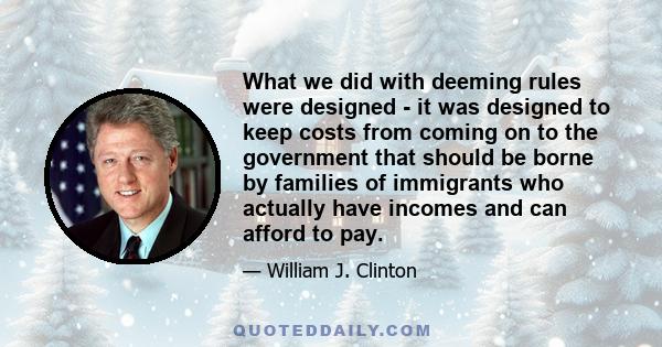 What we did with deeming rules were designed - it was designed to keep costs from coming on to the government that should be borne by families of immigrants who actually have incomes and can afford to pay.