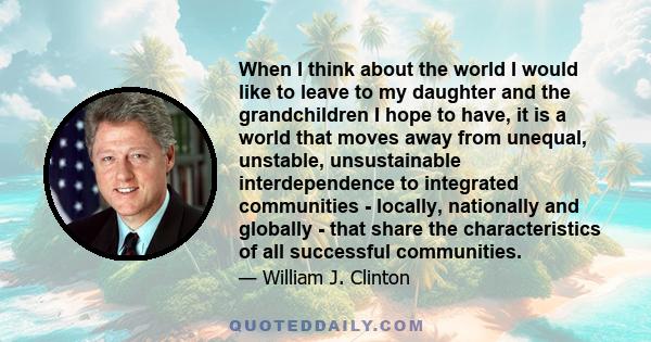 When I think about the world I would like to leave to my daughter and the grandchildren I hope to have, it is a world that moves away from unequal, unstable, unsustainable interdependence to integrated communities -