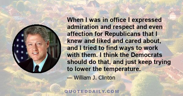 When I was in office I expressed admiration and respect and even affection for Republicans that I knew and liked and cared about, and I tried to find ways to work with them. I think the Democrats should do that, and