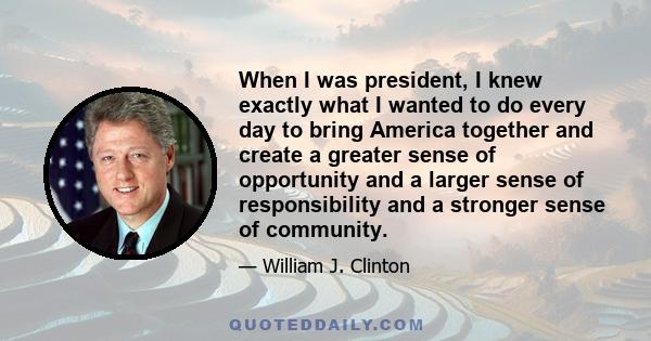 When I was president, I knew exactly what I wanted to do every day to bring America together and create a greater sense of opportunity and a larger sense of responsibility and a stronger sense of community.