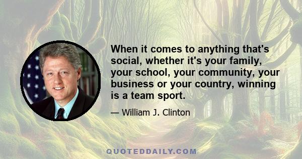 When it comes to anything that's social, whether it's your family, your school, your community, your business or your country, winning is a team sport.