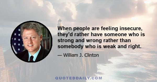 When people are feeling insecure, they'd rather have someone who is strong and wrong rather than somebody who is weak and right.