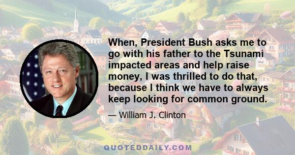 When, President Bush asks me to go with his father to the Tsunami impacted areas and help raise money, I was thrilled to do that, because I think we have to always keep looking for common ground.