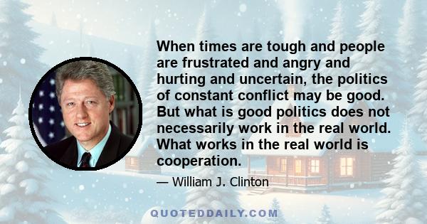 When times are tough and people are frustrated and angry and hurting and uncertain, the politics of constant conflict may be good. But what is good politics does not necessarily work in the real world. What works in the 