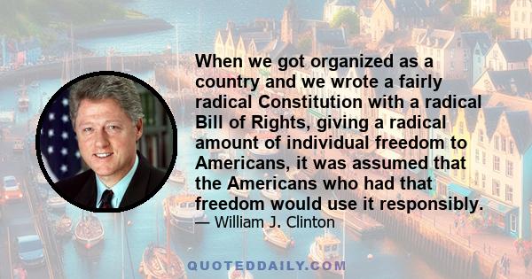 When we got organized as a country and we wrote a fairly radical Constitution with a radical Bill of Rights, giving a radical amount of individual freedom to Americans, it was assumed that the Americans who had that