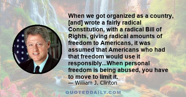 When we got organized as a country, [and] wrote a fairly radical Constitution, with a radical Bill of Rights, giving radical amounts of freedom to Americans, it was assumed that Americans who had that freedom would use