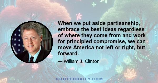 When we put aside partisanship, embrace the best ideas regardless of where they come from and work for principled compromise, we can move America not left or right, but forward.